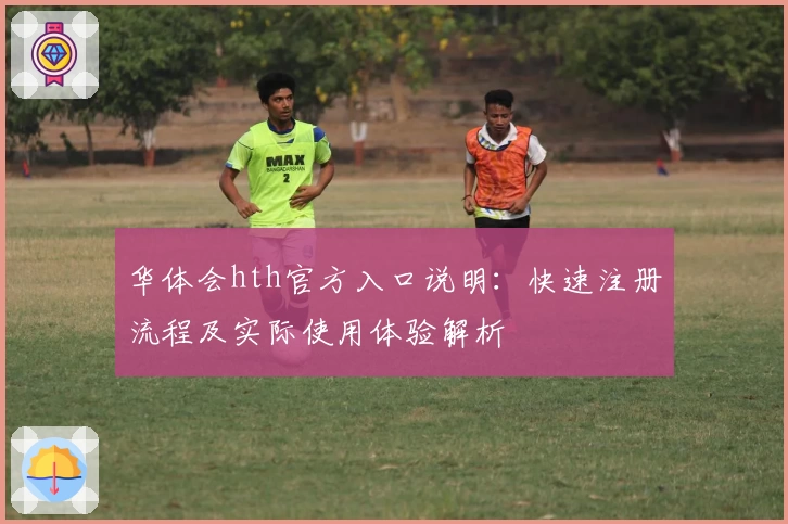 华体会hth官方入口说明：快速注册流程及实际使用体验解析