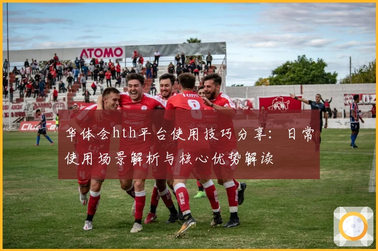 华体会hth平台使用技巧分享：日常使用场景解析与核心优势解读