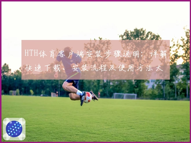 HTH体育客户端安装步骤说明：详解快速下载、安装流程及使用方法大全