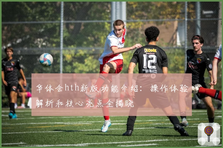 华体会hth新版功能介绍：操作体验解析和核心亮点全揭晓